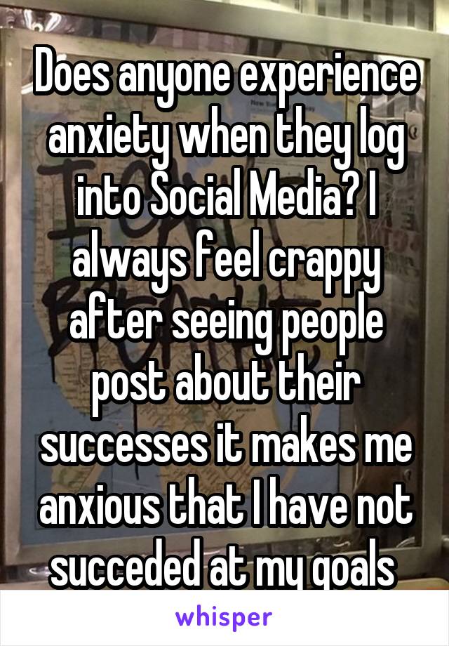 Does anyone experience anxiety when they log into Social Media? I always feel crappy after seeing people post about their successes it makes me anxious that I have not succeded at my goals 