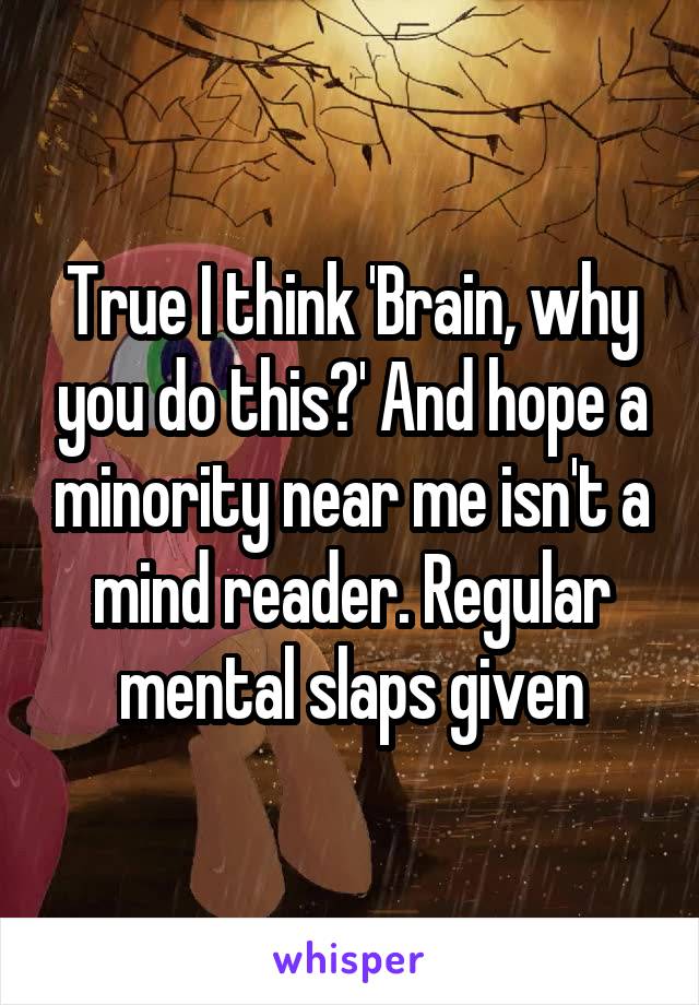 True I think 'Brain, why you do this?' And hope a minority near me isn't a mind reader. Regular mental slaps given