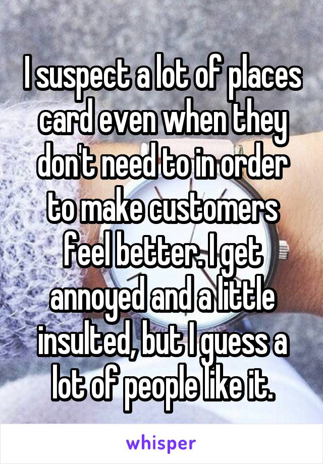 I suspect a lot of places card even when they don't need to in order to make customers feel better. I get annoyed and a little insulted, but I guess a lot of people like it.