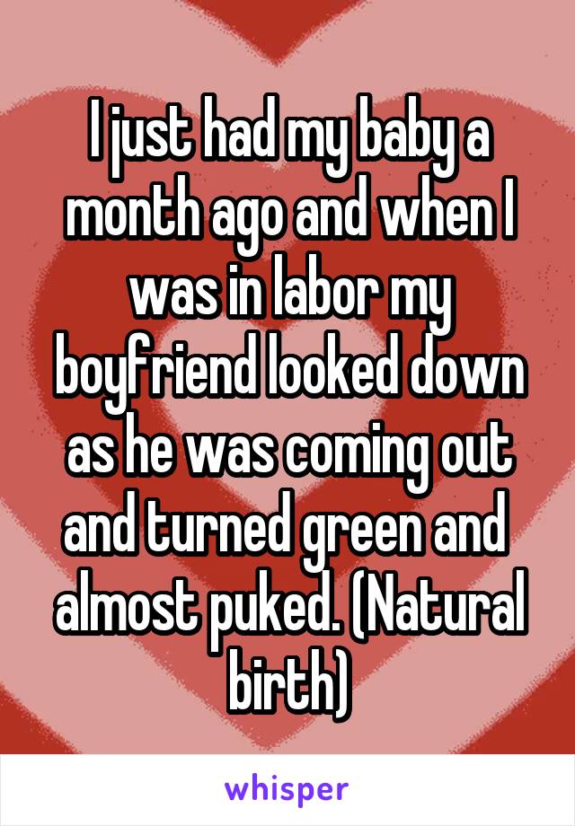 I just had my baby a month ago and when I was in labor my boyfriend looked down as he was coming out and turned green and  almost puked. (Natural birth)