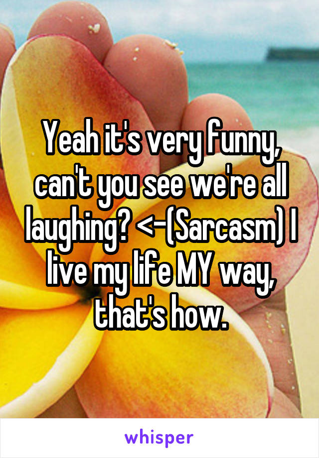 Yeah it's very funny, can't you see we're all laughing? <-(Sarcasm) I live my life MY way, that's how.