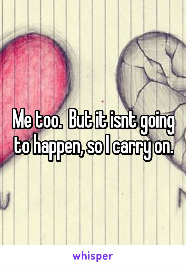 Me too.  But it isnt going to happen, so I carry on.