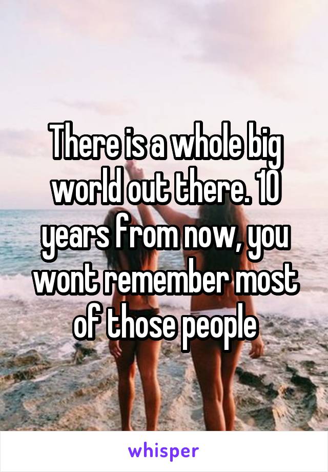 There is a whole big world out there. 10 years from now, you wont remember most of those people