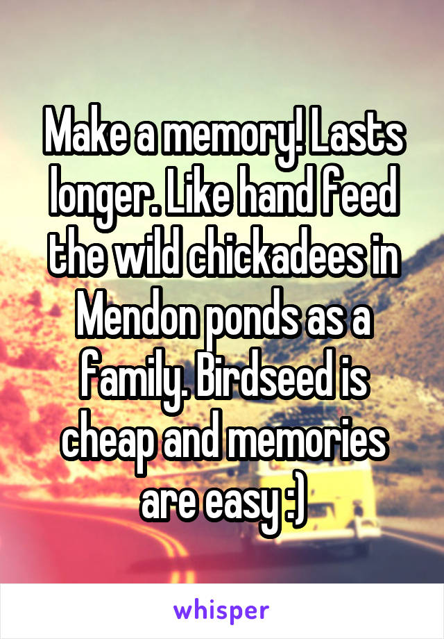 Make a memory! Lasts longer. Like hand feed the wild chickadees in Mendon ponds as a family. Birdseed is cheap and memories are easy :)