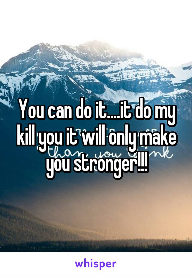 You can do it....it do my kill you it will only make you stronger!!!