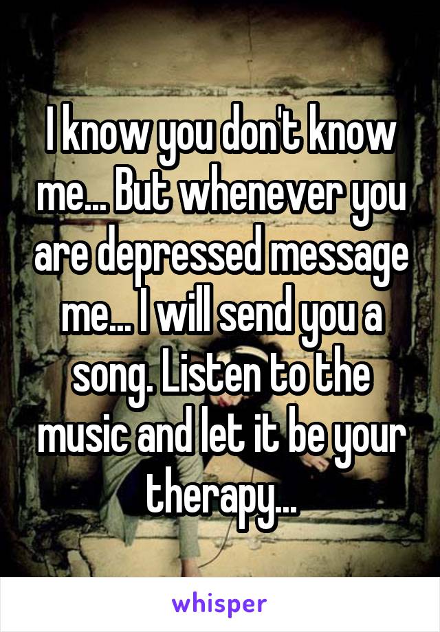 I know you don't know me... But whenever you are depressed message me... I will send you a song. Listen to the music and let it be your therapy...