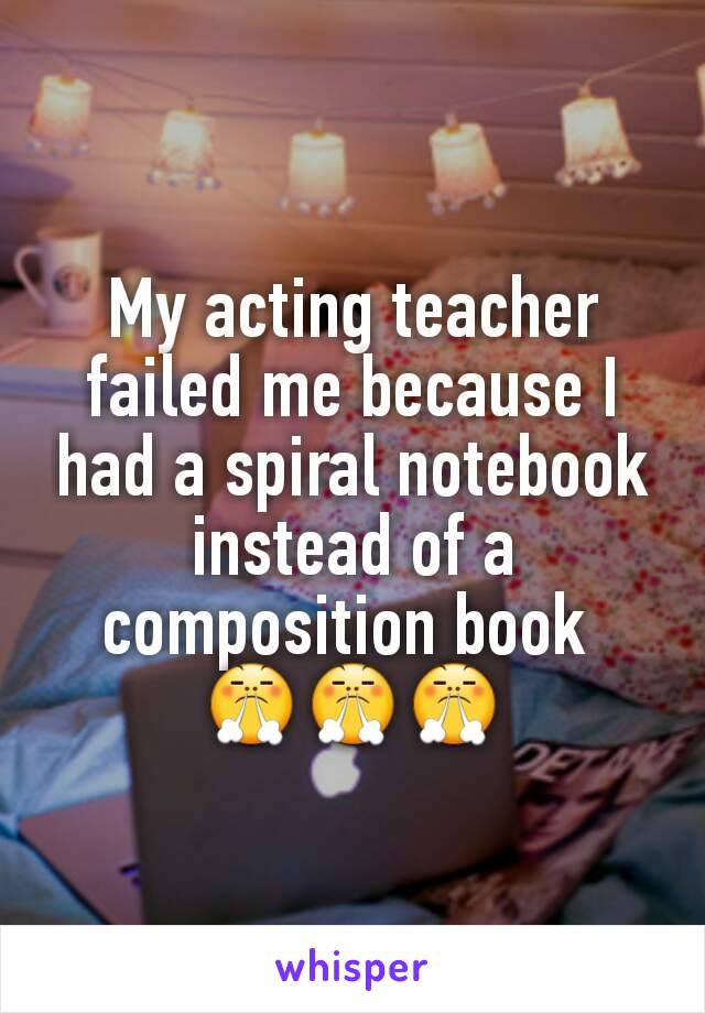My acting teacher failed me because I had a spiral notebook instead of a composition book 
😤😤😤