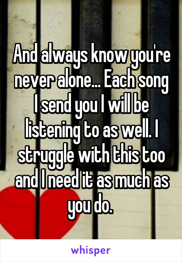 And always know you're never alone... Each song I send you I will be listening to as well. I struggle with this too and I need it as much as you do. 