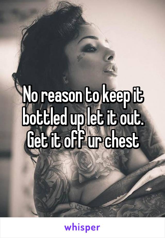 No reason to keep it bottled up let it out. Get it off ur chest