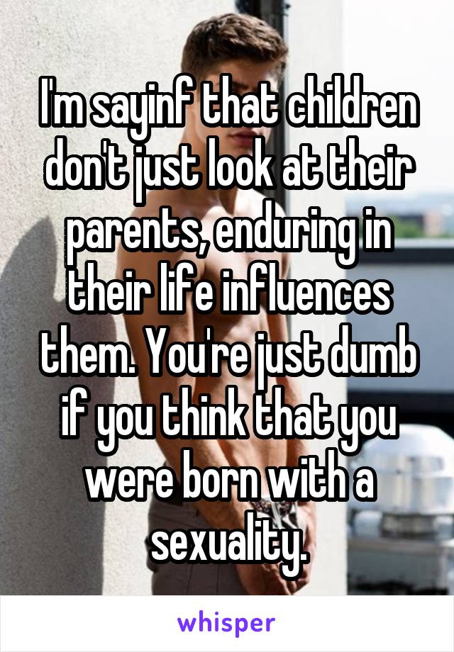 I'm sayinf that children don't just look at their parents, enduring in their life influences them. You're just dumb if you think that you were born with a sexuality.