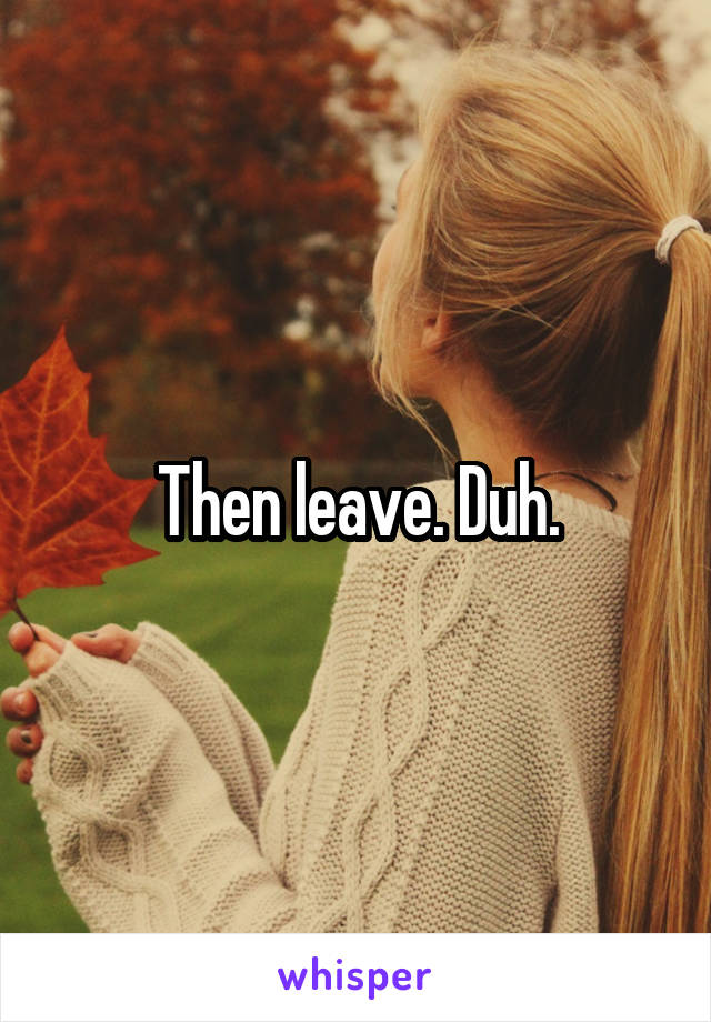 Then leave. Duh.