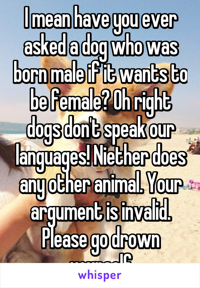 I mean have you ever asked a dog who was born male if it wants to be female? Oh right dogs don't speak our languages! Niether does any other animal. Your argument is invalid. Please go drown yourself