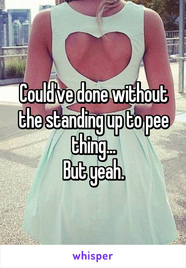 Could've done without the standing up to pee thing...
But yeah.