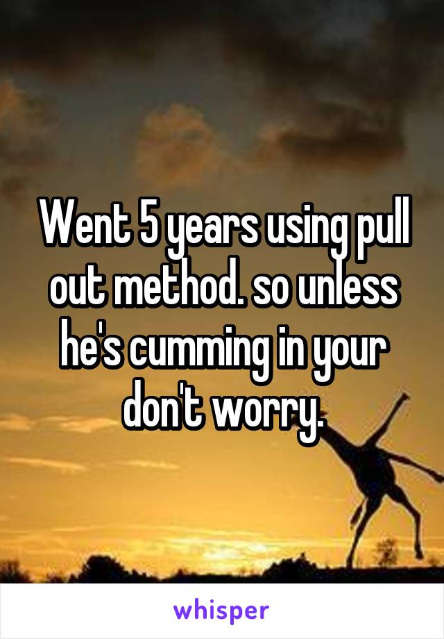 Went 5 years using pull out method. so unless he's cumming in your don't worry.