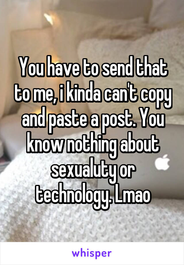 You have to send that to me, i kinda can't copy and paste a post. You know nothing about sexualuty or technology. Lmao