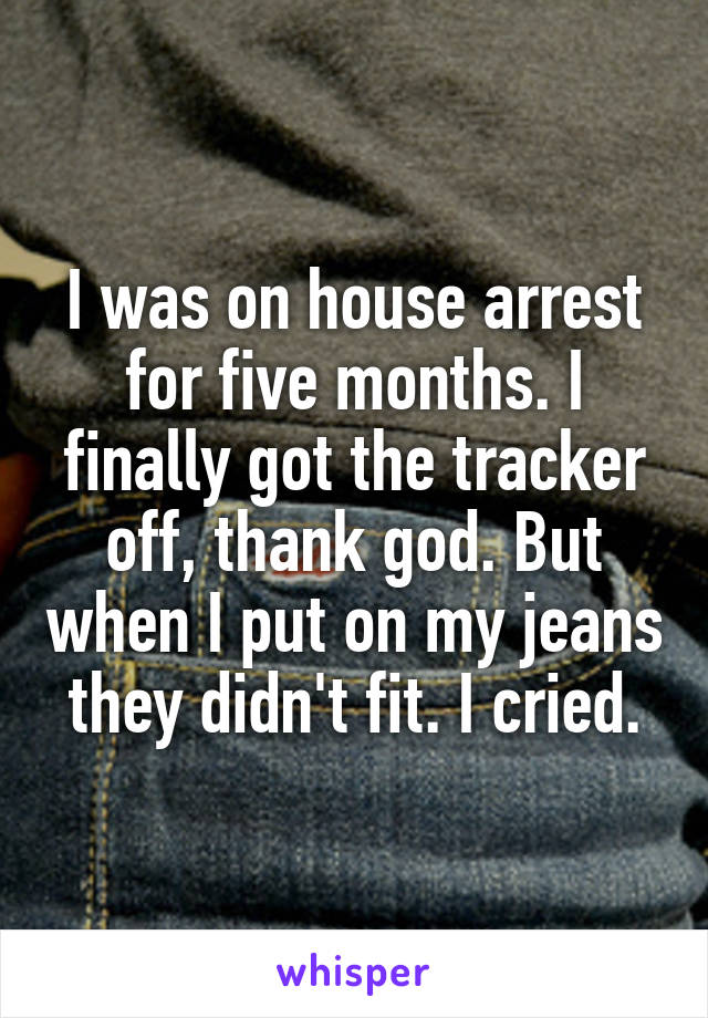 I was on house arrest for five months. I finally got the tracker off, thank god. But when I put on my jeans they didn't fit. I cried.