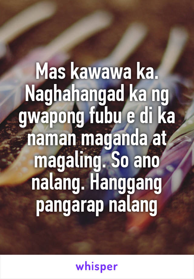 Mas kawawa ka. Naghahangad ka ng gwapong fubu e di ka naman maganda at magaling. So ano nalang. Hanggang pangarap nalang