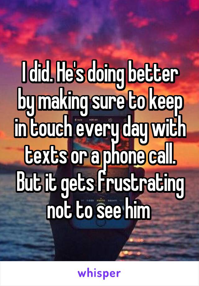 I did. He's doing better by making sure to keep in touch every day with texts or a phone call. But it gets frustrating not to see him 