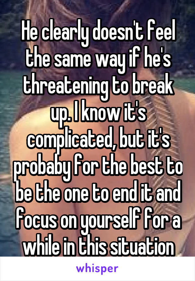 He clearly doesn't feel the same way if he's threatening to break up. I know it's complicated, but it's probaby for the best to be the one to end it and focus on yourself for a while in this situation