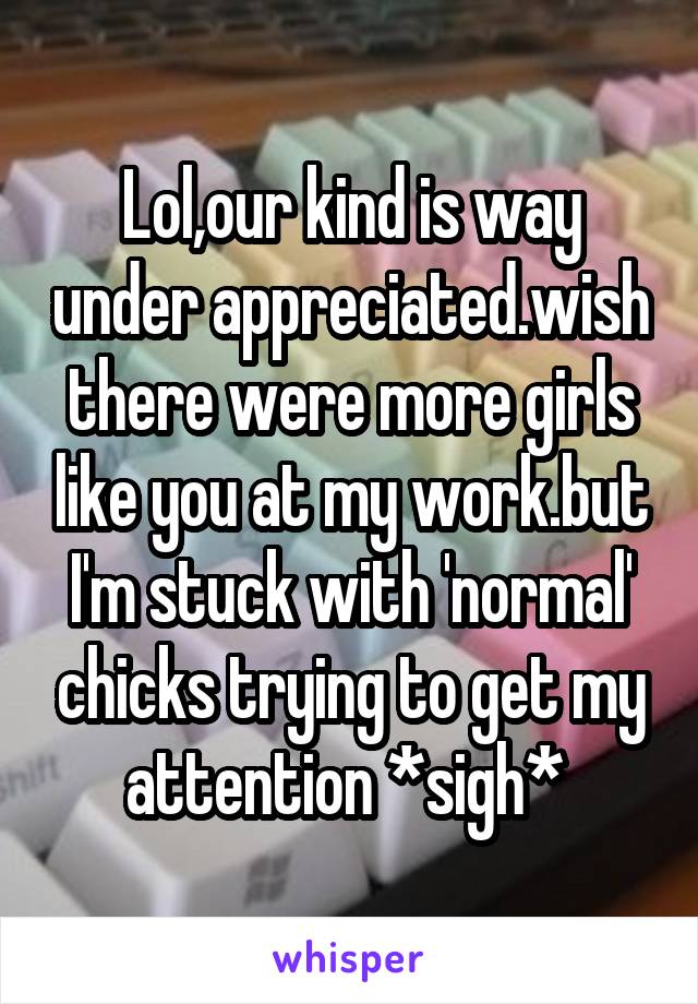 Lol,our kind is way under appreciated.wish there were more girls like you at my work.but I'm stuck with 'normal' chicks trying to get my attention *sigh* 