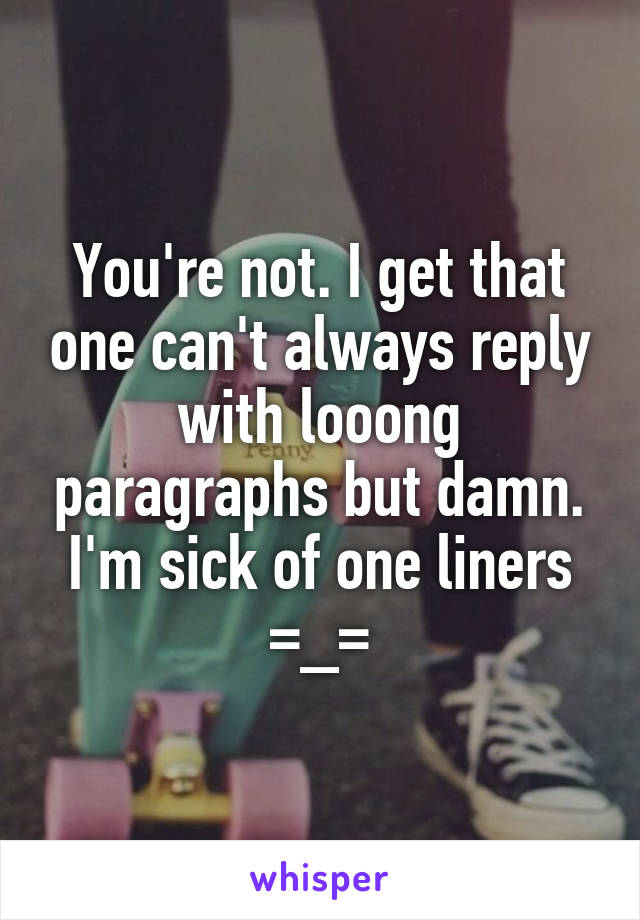 You're not. I get that one can't always reply with looong paragraphs but damn. I'm sick of one liners =_=