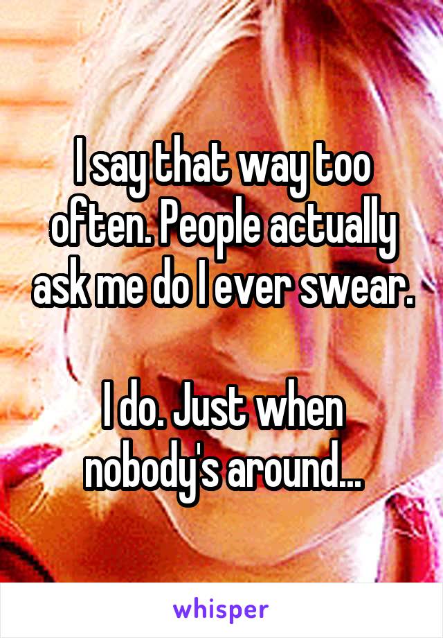 I say that way too often. People actually ask me do I ever swear. 
I do. Just when nobody's around...