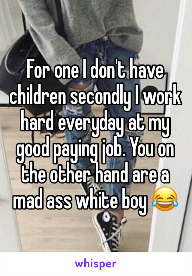 For one I don't have children secondly I work hard everyday at my good paying job. You on the other hand are a mad ass white boy 😂