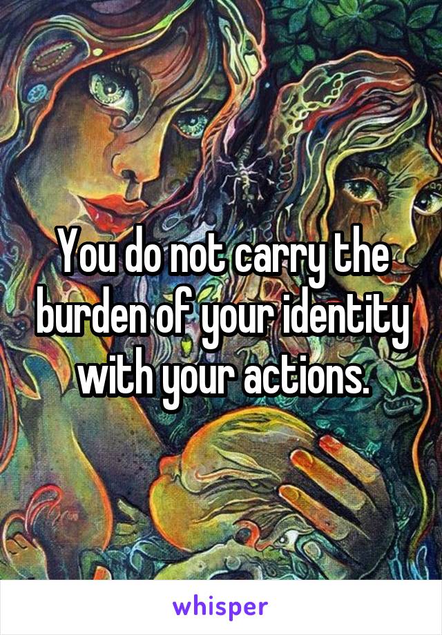 You do not carry the burden of your identity with your actions.