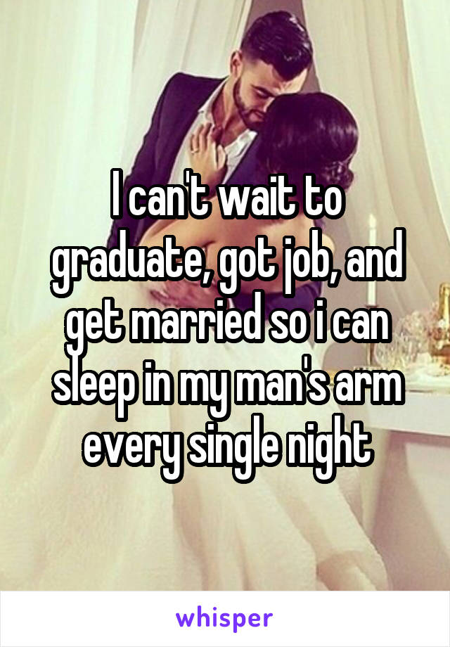 I can't wait to graduate, got job, and get married so i can sleep in my man's arm every single night