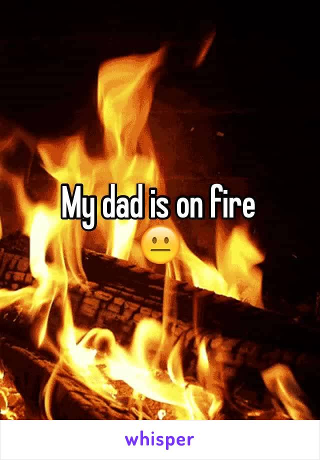 My dad is on fire
😐