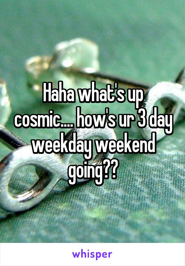 Haha what's up cosmic.... how's ur 3 day weekday weekend going??