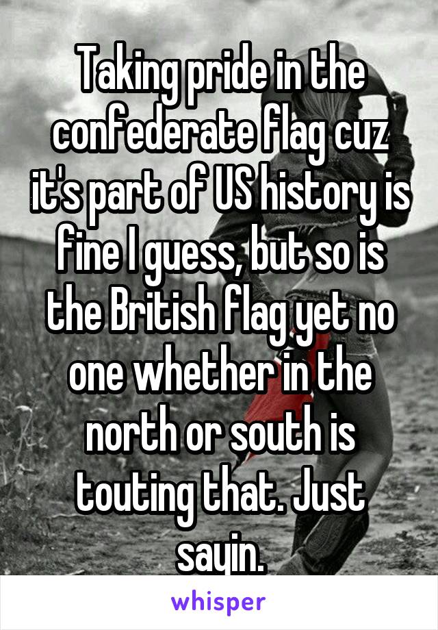 Taking pride in the confederate flag cuz it's part of US history is fine I guess, but so is the British flag yet no one whether in the north or south is touting that. Just sayin.