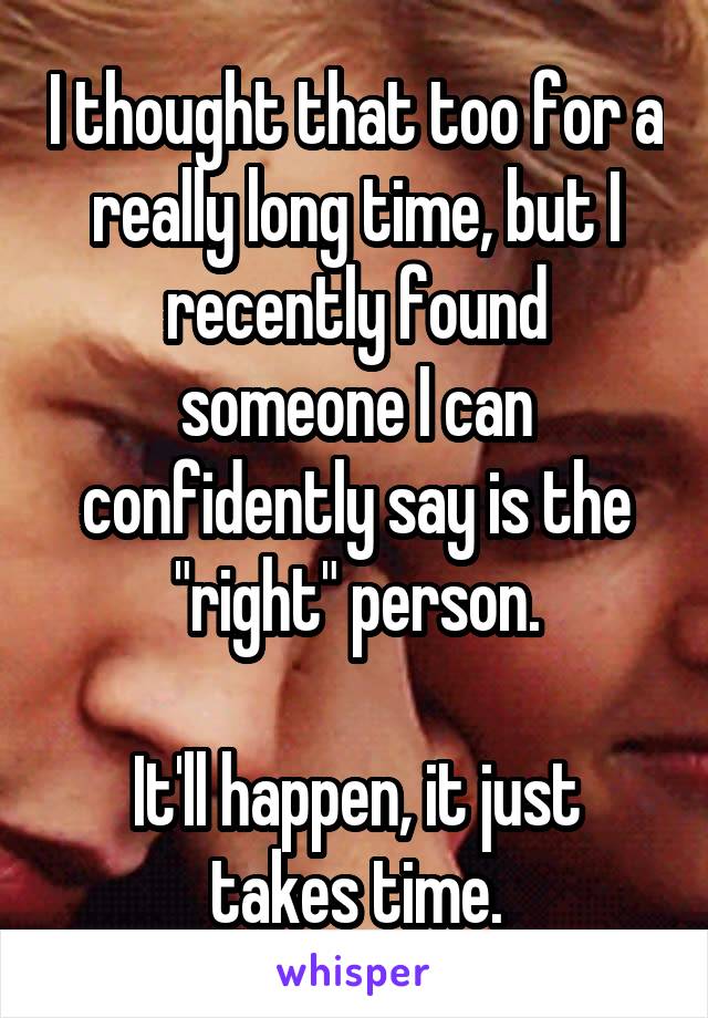 I thought that too for a really long time, but I recently found someone I can confidently say is the "right" person.

It'll happen, it just takes time.