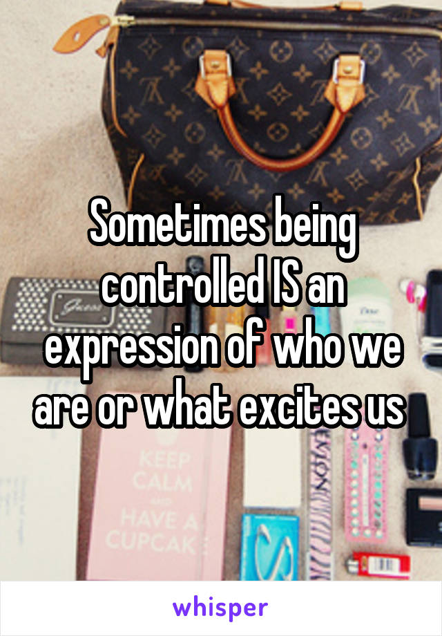 Sometimes being controlled IS an expression of who we are or what excites us 