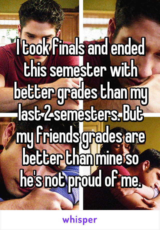 I took finals and ended this semester with better grades than my last 2 semesters. But my friends grades are better than mine so he's not proud of me.