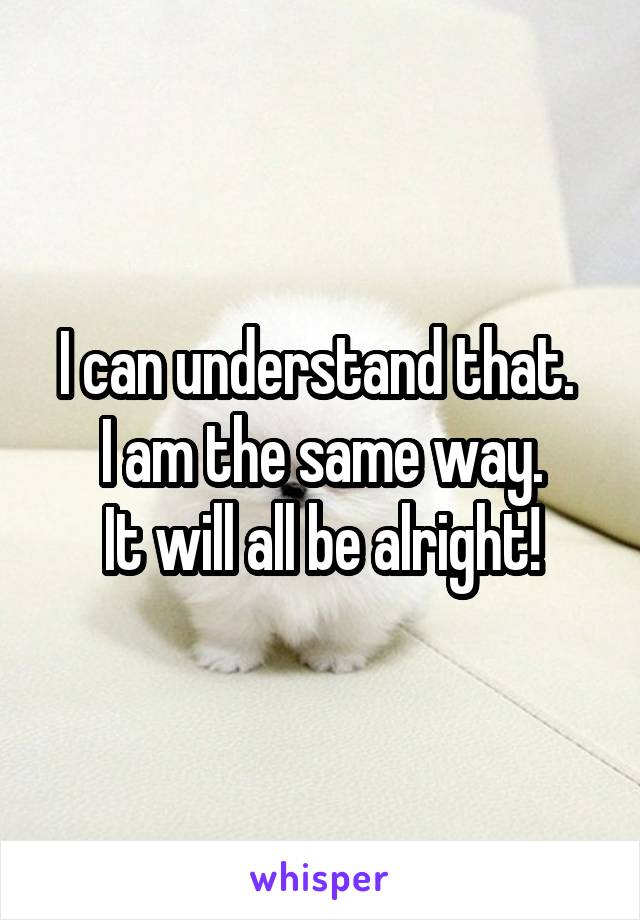 I can understand that. 
I am the same way.
It will all be alright!