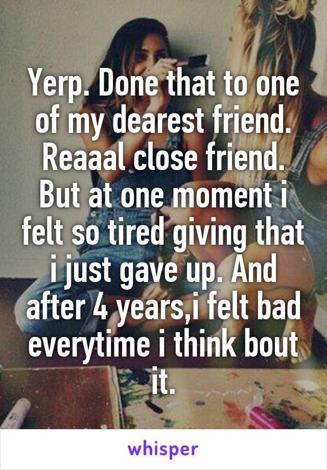 Yerp. Done that to one of my dearest friend. Reaaal close friend. But at one moment i felt so tired giving that i just gave up. And after 4 years,i felt bad everytime i think bout it.