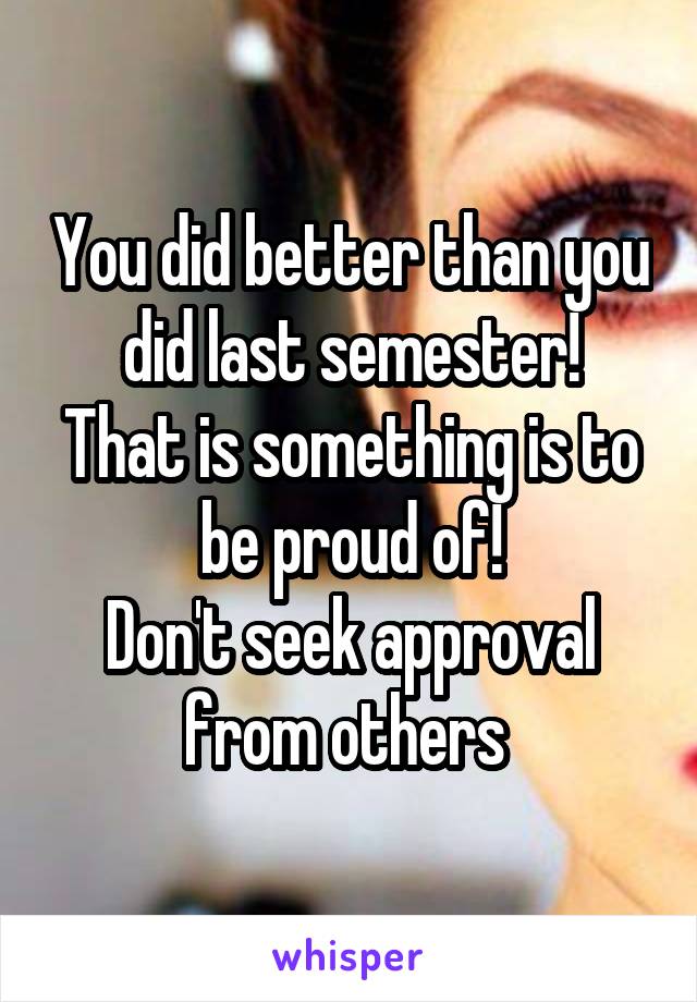 You did better than you did last semester!
That is something is to be proud of!
Don't seek approval from others 