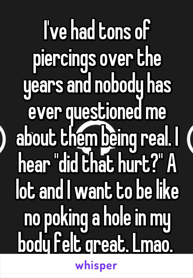 I've had tons of piercings over the years and nobody has ever questioned me about them being real. I hear "did that hurt?" A lot and I want to be like no poking a hole in my body felt great. Lmao. 