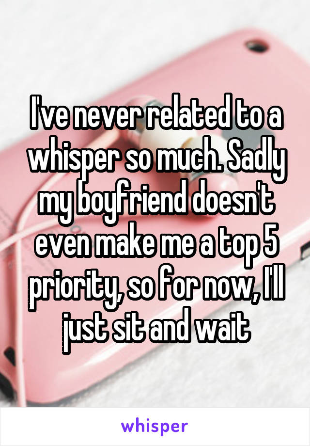 I've never related to a whisper so much. Sadly my boyfriend doesn't even make me a top 5 priority, so for now, I'll just sit and wait