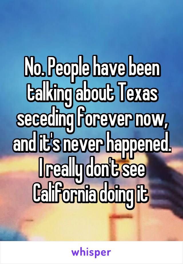 No. People have been talking about Texas seceding forever now, and it's never happened. I really don't see California doing it 