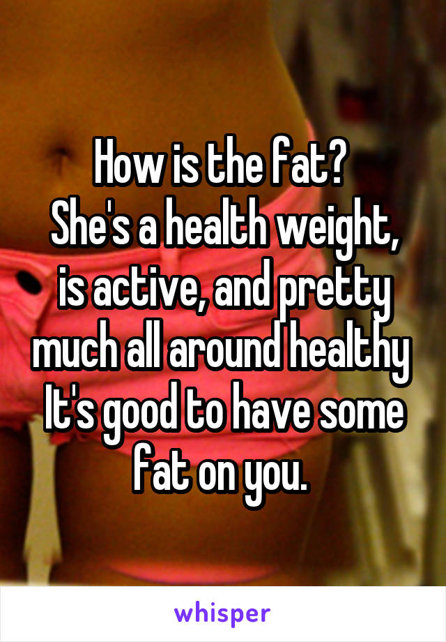 How is the fat? 
She's a health weight, is active, and pretty much all around healthy 
It's good to have some fat on you. 