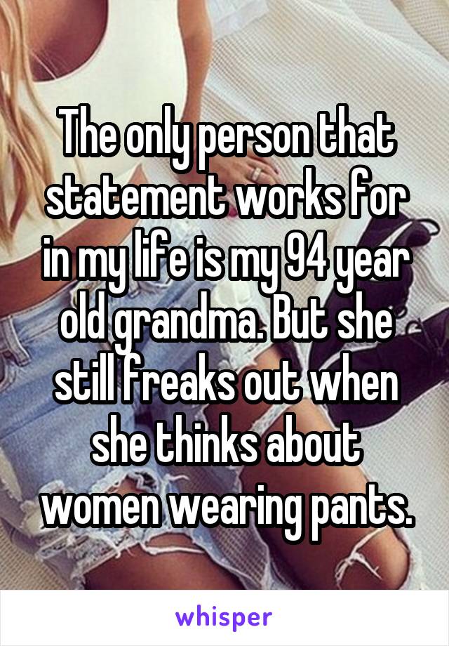 The only person that statement works for in my life is my 94 year old grandma. But she still freaks out when she thinks about women wearing pants.