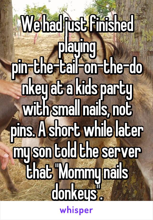 We had just finished playing pin-the-tail-on-the-donkey at a kids party with small nails, not pins. A short while later my son told the server that "Mommy nails donkeys".