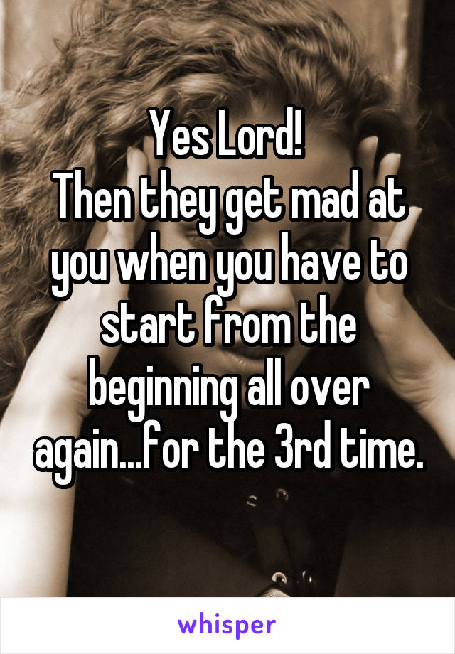 Yes Lord! 
Then they get mad at you when you have to start from the beginning all over again...for the 3rd time. 