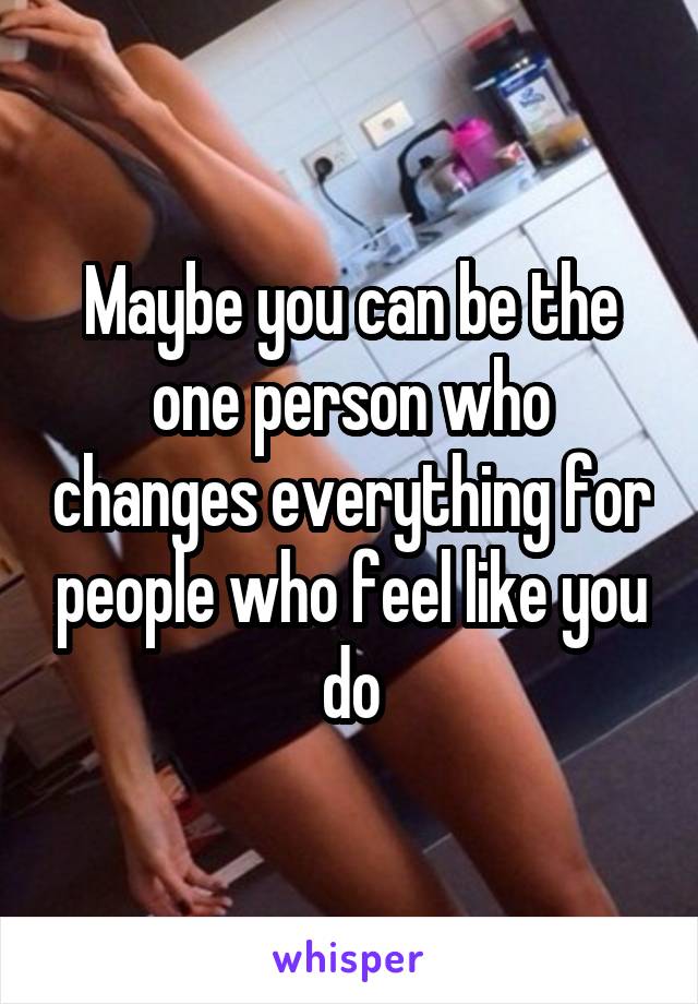 Maybe you can be the one person who changes everything for people who feel like you do
