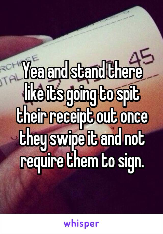 Yea and stand there like its going to spit their receipt out once they swipe it and not require them to sign.