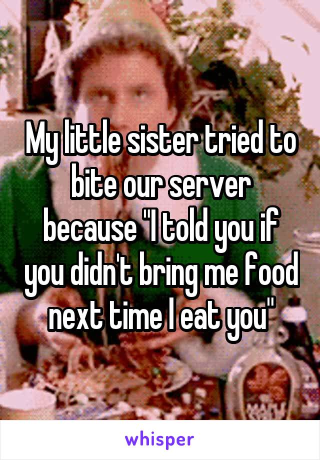 My little sister tried to bite our server because "I told you if you didn't bring me food next time I eat you"