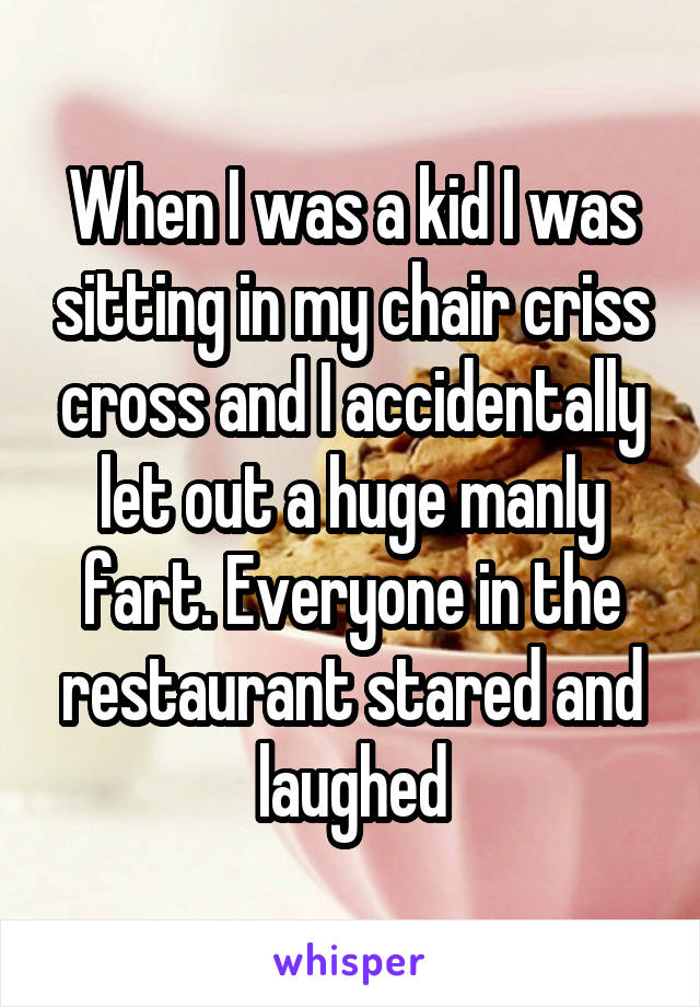 When I was a kid I was sitting in my chair criss cross and I accidentally let out a huge manly fart. Everyone in the restaurant stared and laughed