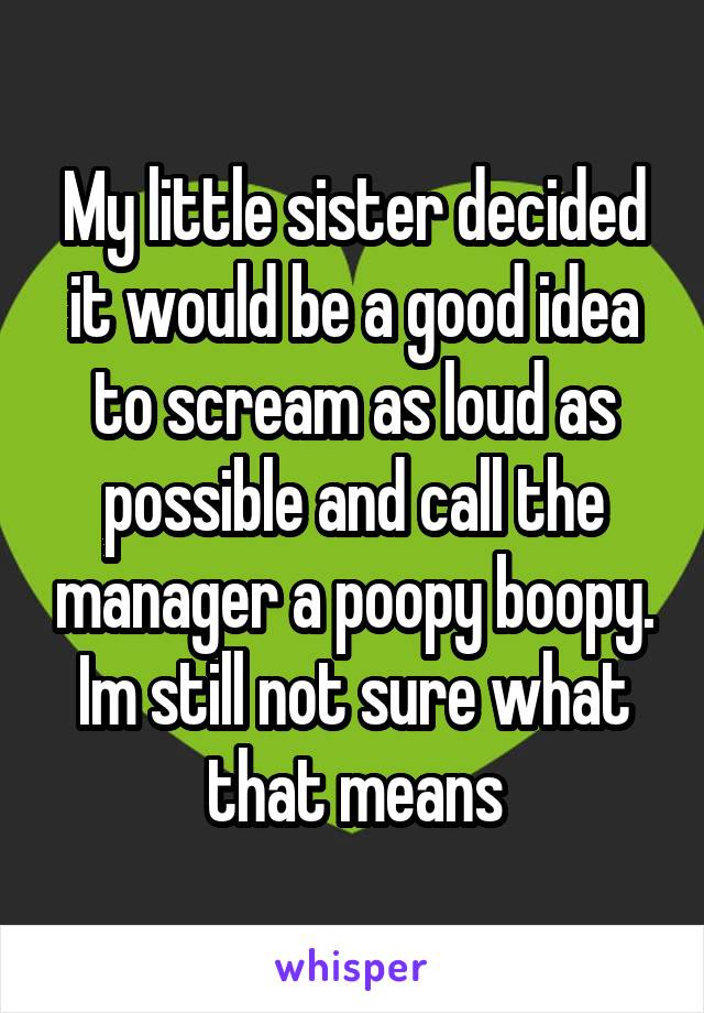 My little sister decided it would be a good idea to scream as loud as possible and call the manager a poopy boopy. Im still not sure what that means
